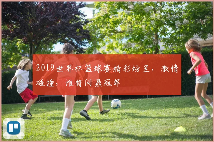 2019世界杯篮球赛精彩纷呈，激情碰撞，谁将问鼎冠军