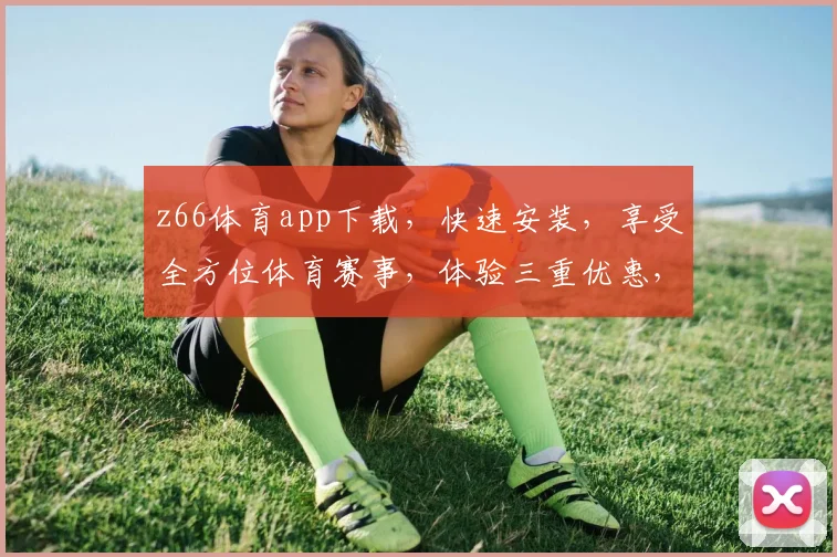 z66体育app下载，快速安装，享受全方位体育赛事，体验三重优惠，不容错过