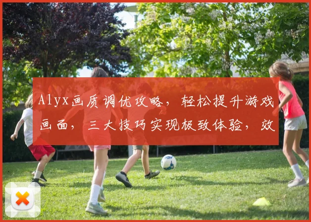 Alyx画质调优攻略，轻松提升游戏画面，三大技巧实现极致体验，效果立竿见影