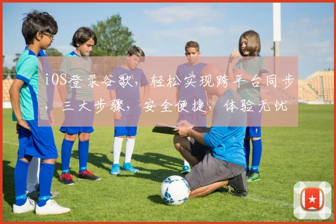 iOS登录谷歌，轻松实现跨平台同步，三大步骤，安全便捷，体验无忧，快来体验