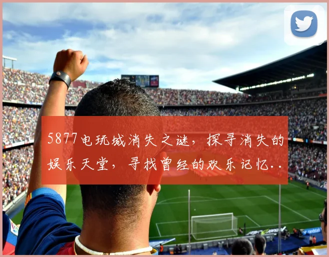 5877电玩城消失之谜，探寻消失的娱乐天堂，寻找曾经的欢乐记忆...