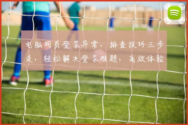 电脑网页登录异常，排查技巧三步走，轻松解决登录难题，高效体验不停歇，快来看看吧