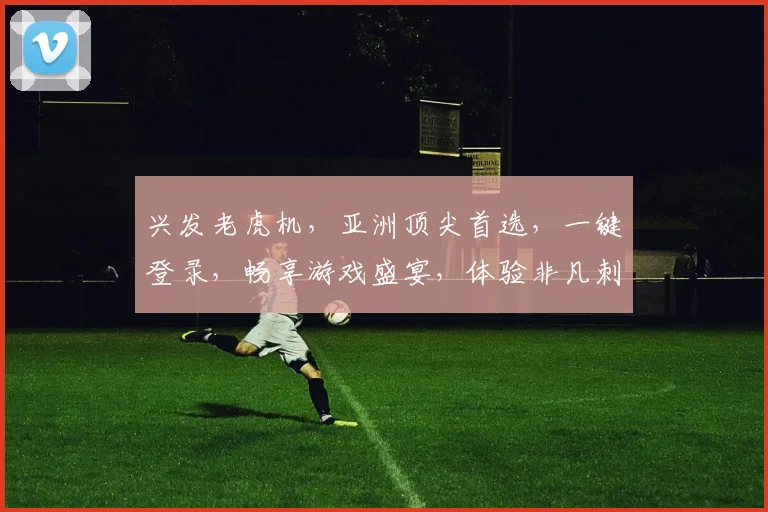 兴发老虎机，亚洲顶尖首选，一键登录，畅享游戏盛宴，体验非凡刺激