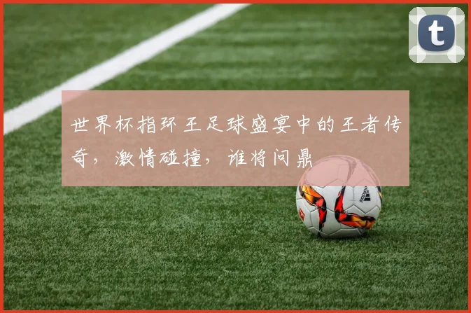 世界杯指环王足球盛宴中的王者传奇，激情碰撞，谁将问鼎