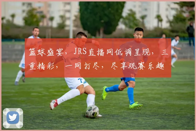 篮球盛宴，JRS直播网低调呈现，三重精彩，一网打尽，尽享观赛乐趣，不容错过
